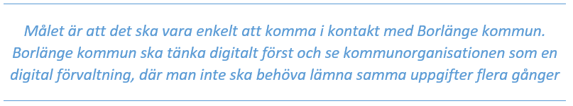 Mål: Målet är att det ska vara enkelt att komma i kontakt med Borlänge kommun. Borlänge kommun ska tänka digitalt först och se kommunorganisationen som en digital förvaltning, där man inte ska behöva lämna samma uppgifter flera gånger.